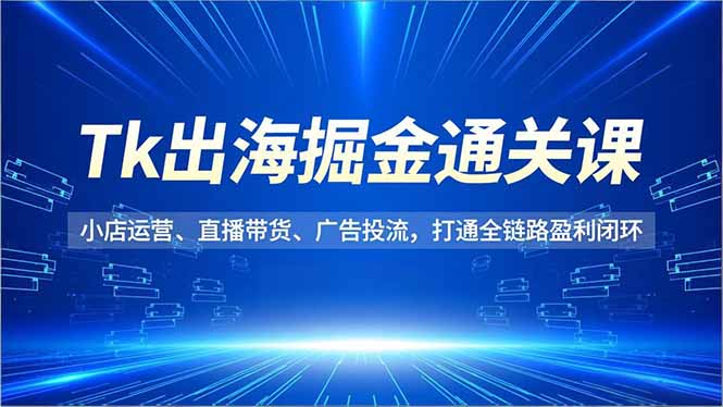 Tk出海掘金通关课，小店运营、直播带货、广告投流，打通全链路盈利闭环-聚星云网创
