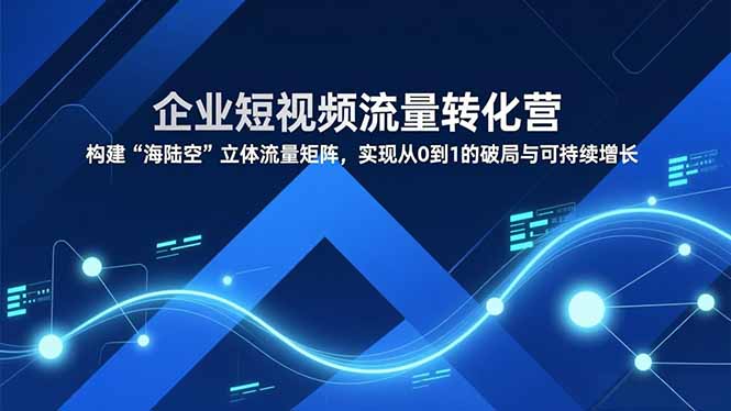 企业短视频流量转化营，构建“海陆空”立体流量矩阵，实现从0到1的破局与可持续增长-聚星云网创