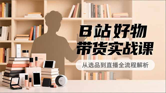 B站好物带货实战课，账号定位、选品拍摄、运营变现，全流程教学，实现UP主月入过万-聚星云网创